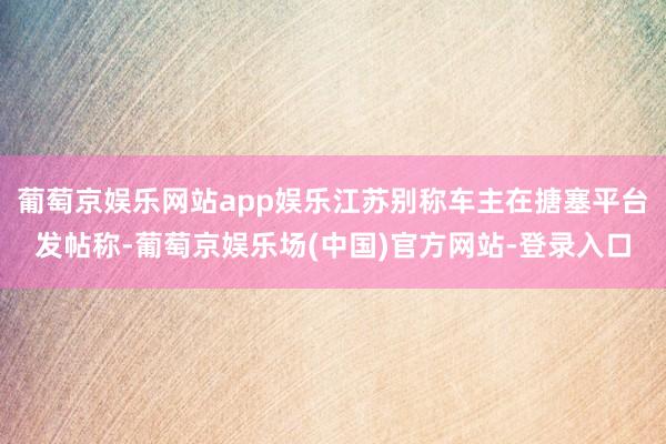 葡萄京娱乐网站app娱乐江苏别称车主在搪塞平台发帖称-葡萄京娱乐场(中国)官方网站-登录入口