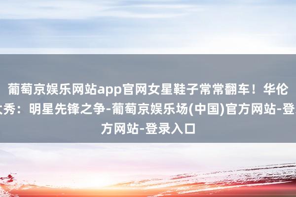 葡萄京娱乐网站app官网女星鞋子常常翻车！华伦天奴大秀：明星先锋之争-葡萄京娱乐场(中国)官方网站-登录入口
