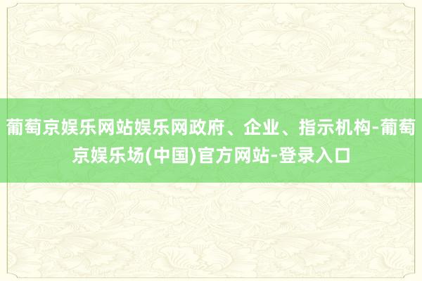 葡萄京娱乐网站娱乐网政府、企业、指示机构-葡萄京娱乐场(中国)官方网站-登录入口