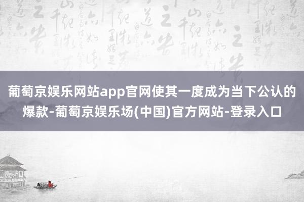 葡萄京娱乐网站app官网使其一度成为当下公认的爆款-葡萄京娱乐场(中国)官方网站-登录入口