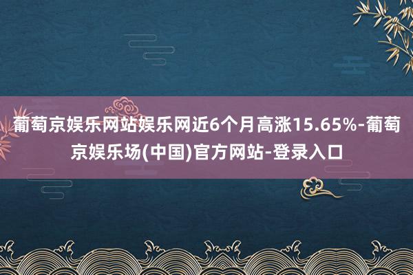 葡萄京娱乐网站娱乐网近6个月高涨15.65%-葡萄京娱乐场(中国)官方网站-登录入口