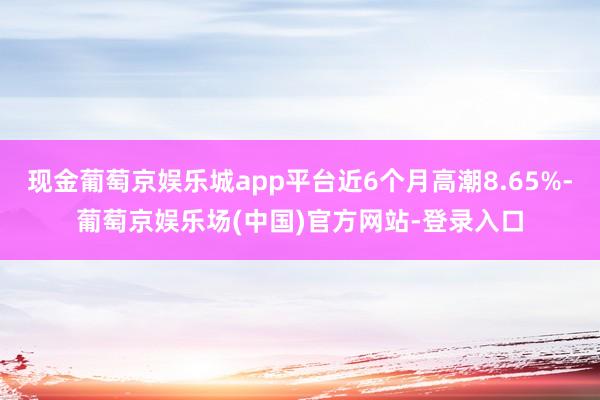 现金葡萄京娱乐城app平台近6个月高潮8.65%-葡萄京娱乐场(中国)官方网站-登录入口