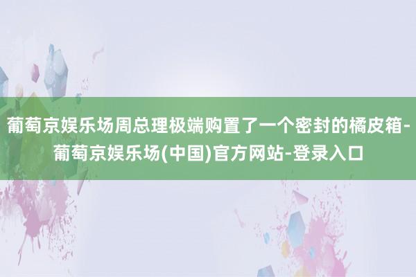 葡萄京娱乐场周总理极端购置了一个密封的橘皮箱-葡萄京娱乐场(中国)官方网站-登录入口