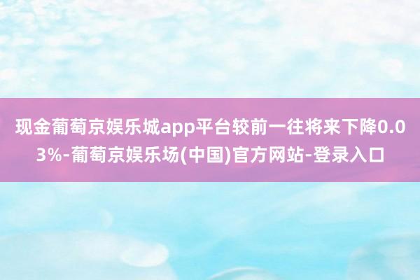 现金葡萄京娱乐城app平台较前一往将来下降0.03%-葡萄京娱乐场(中国)官方网站-登录入口
