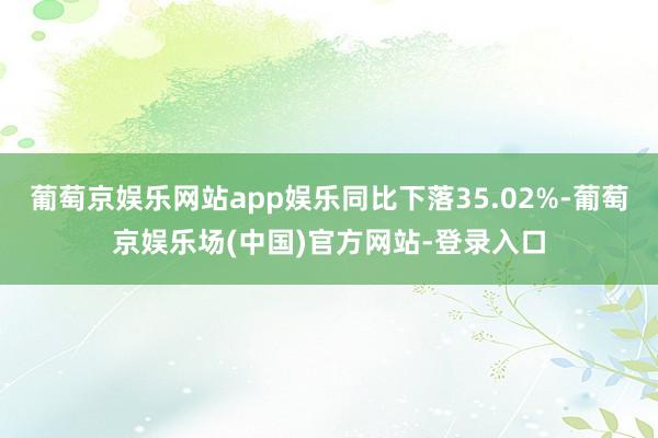 葡萄京娱乐网站app娱乐同比下落35.02%-葡萄京娱乐场(中国)官方网站-登录入口