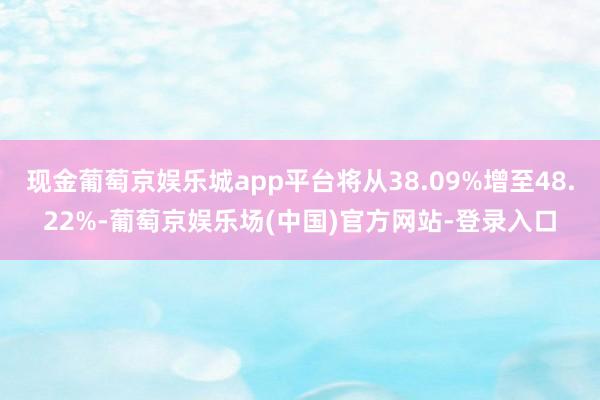 现金葡萄京娱乐城app平台将从38.09%增至48.22%-葡萄京娱乐场(中国)官方网站-登录入口