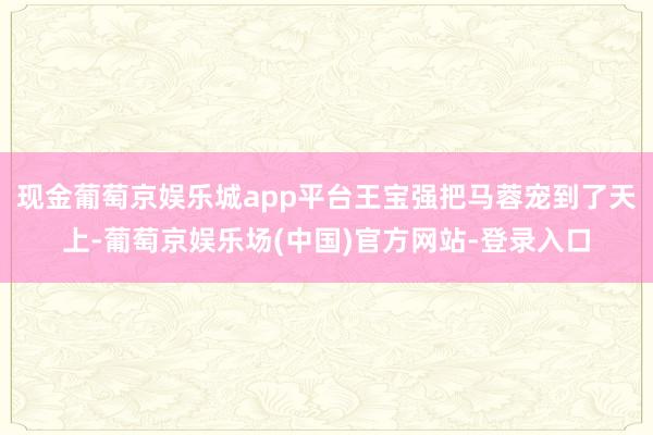 现金葡萄京娱乐城app平台王宝强把马蓉宠到了天上-葡萄京娱乐场(中国)官方网站-登录入口