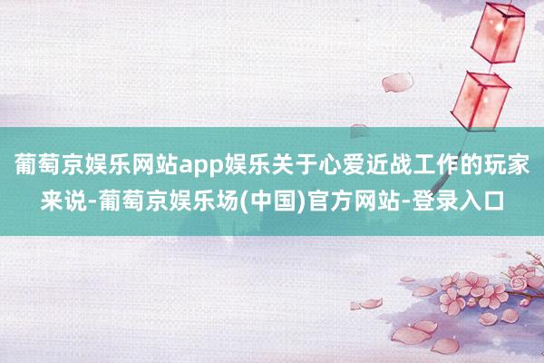 葡萄京娱乐网站app娱乐关于心爱近战工作的玩家来说-葡萄京娱乐场(中国)官方网站-登录入口