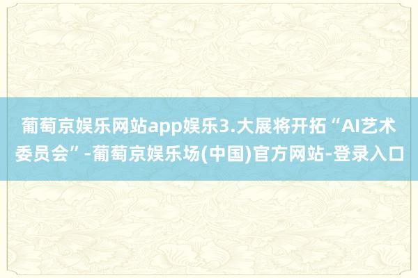 葡萄京娱乐网站app娱乐　　3.大展将开拓“AI艺术委员会”-葡萄京娱乐场(中国)官方网站-登录入口