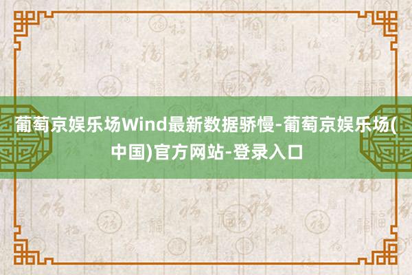 葡萄京娱乐场Wind最新数据骄慢-葡萄京娱乐场(中国)官方网站-登录入口