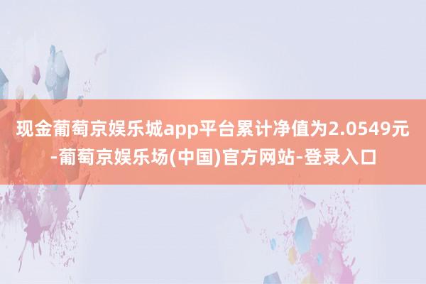 现金葡萄京娱乐城app平台累计净值为2.0549元-葡萄京娱乐场(中国)官方网站-登录入口