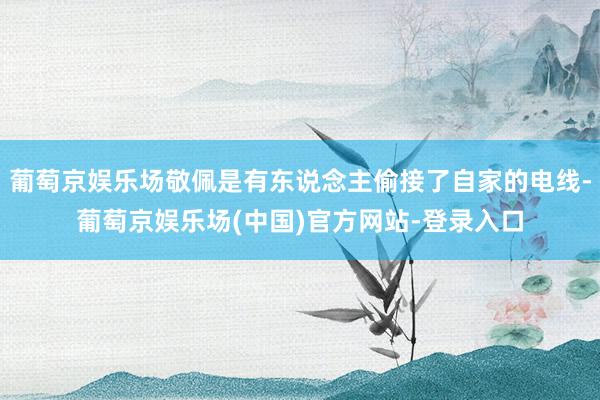 葡萄京娱乐场敬佩是有东说念主偷接了自家的电线-葡萄京娱乐场(中国)官方网站-登录入口