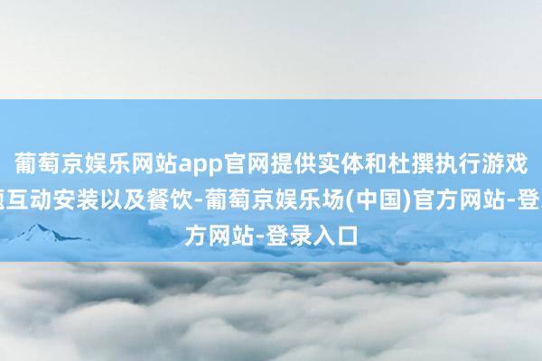 葡萄京娱乐网站app官网提供实体和杜撰执行游戏、主题互动安装以及餐饮-葡萄京娱乐场(中国)官方网站-登录入口