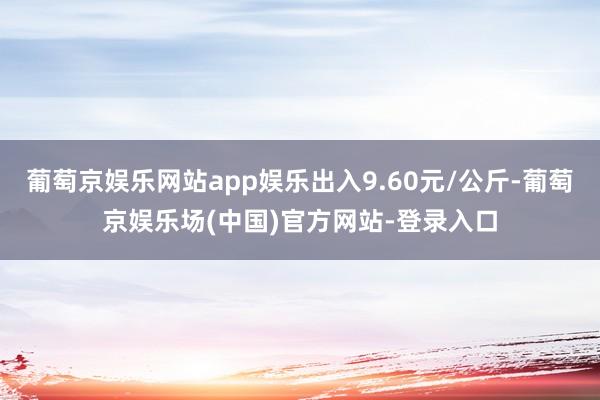 葡萄京娱乐网站app娱乐出入9.60元/公斤-葡萄京娱乐场(中国)官方网站-登录入口