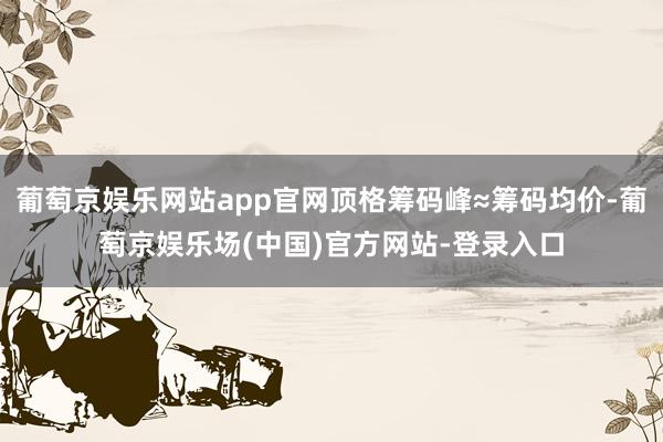 葡萄京娱乐网站app官网顶格筹码峰≈筹码均价-葡萄京娱乐场(中国)官方网站-登录入口
