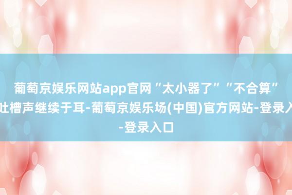 葡萄京娱乐网站app官网“太小器了”“不合算”的吐槽声继续于耳-葡萄京娱乐场(中国)官方网站-登录入口