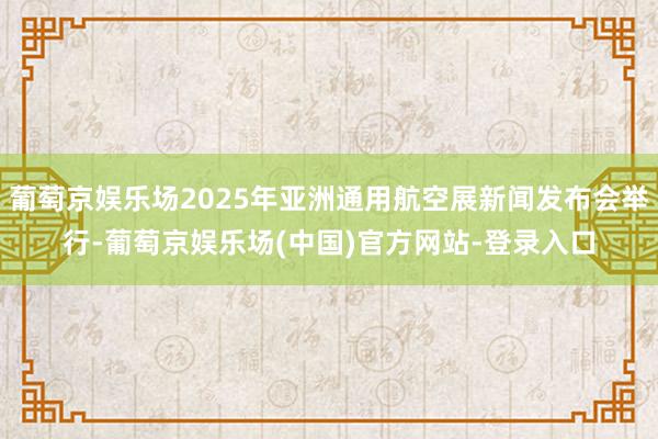 葡萄京娱乐场2025年亚洲通用航空展新闻发布会举行-葡萄京娱乐场(中国)官方网站-登录入口