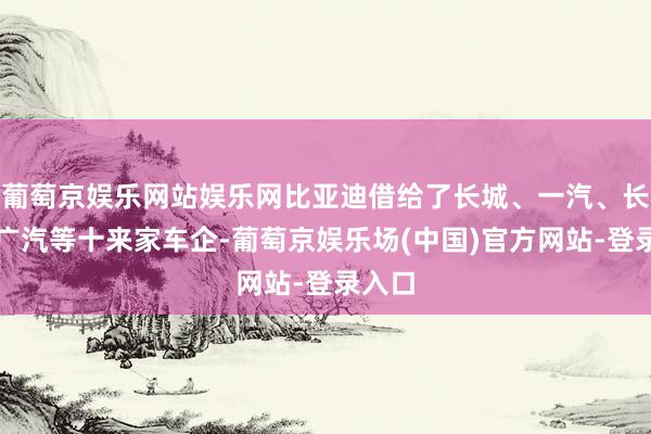 葡萄京娱乐网站娱乐网比亚迪借给了长城、一汽、长安、广汽等十来家车企-葡萄京娱乐场(中国)官方网站-登录入口