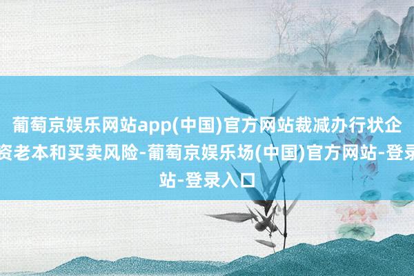 葡萄京娱乐网站app(中国)官方网站裁减办行状企业融资老本和买卖风险-葡萄京娱乐场(中国)官方网站-登录入口