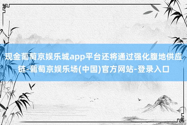 现金葡萄京娱乐城app平台还将通过强化腹地供应链-葡萄京娱乐场(中国)官方网站-登录入口