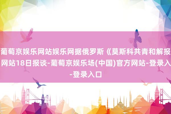葡萄京娱乐网站娱乐网据俄罗斯《莫斯科共青和解报》网站18日报谈-葡萄京娱乐场(中国)官方网站-登录入口