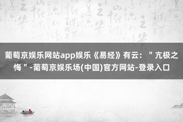 葡萄京娱乐网站app娱乐《易经》有云：＂亢极之悔＂-葡萄京娱乐场(中国)官方网站-登录入口