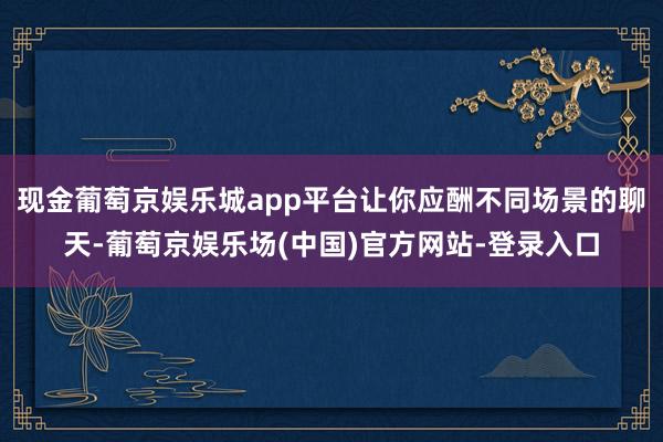现金葡萄京娱乐城app平台让你应酬不同场景的聊天-葡萄京娱乐场(中国)官方网站-登录入口
