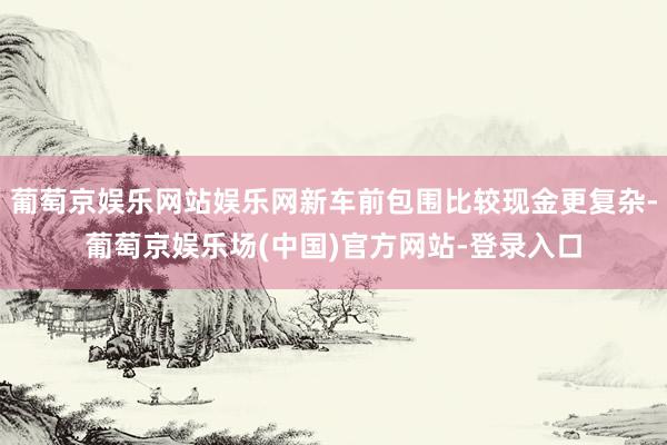 葡萄京娱乐网站娱乐网新车前包围比较现金更复杂-葡萄京娱乐场(中国)官方网站-登录入口
