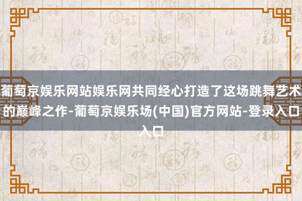 葡萄京娱乐网站娱乐网共同经心打造了这场跳舞艺术的巅峰之作-葡萄京娱乐场(中国)官方网站-登录入口