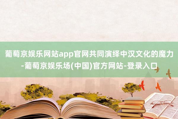 葡萄京娱乐网站app官网共同演绎中汉文化的魔力-葡萄京娱乐场(中国)官方网站-登录入口