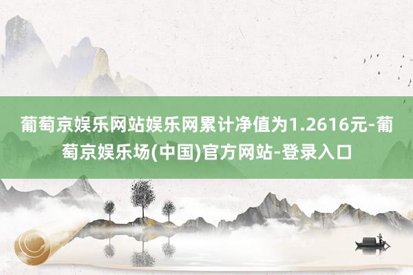 葡萄京娱乐网站娱乐网累计净值为1.2616元-葡萄京娱乐场(中国)官方网站-登录入口