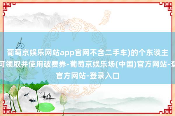 葡萄京娱乐网站app官网不含二手车)的个东谈主破费者可领取并使用破费券-葡萄京娱乐场(中国)官方网站-登录入口