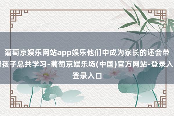 葡萄京娱乐网站app娱乐他们中成为家长的还会带着孩子总共学习-葡萄京娱乐场(中国)官方网站-登录入口