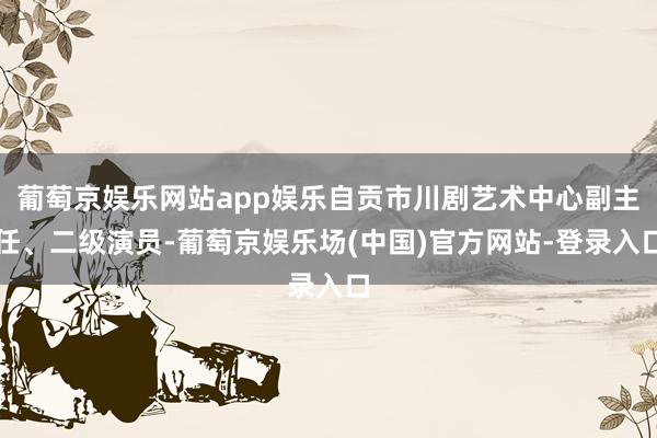 葡萄京娱乐网站app娱乐自贡市川剧艺术中心副主任、二级演员-葡萄京娱乐场(中国)官方网站-登录入口
