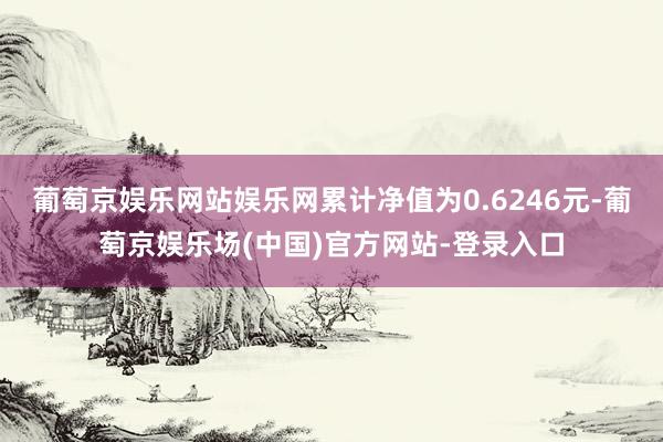 葡萄京娱乐网站娱乐网累计净值为0.6246元-葡萄京娱乐场(中国)官方网站-登录入口