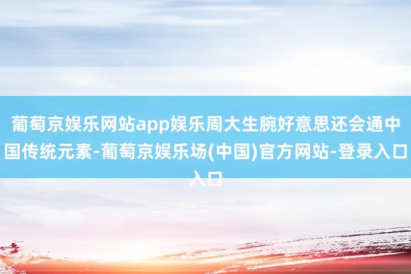 葡萄京娱乐网站app娱乐周大生腕好意思还会通中国传统元素-葡萄京娱乐场(中国)官方网站-登录入口