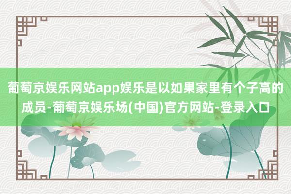 葡萄京娱乐网站app娱乐是以如果家里有个子高的成员-葡萄京娱乐场(中国)官方网站-登录入口