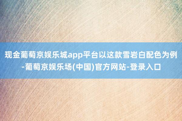 现金葡萄京娱乐城app平台以这款雪岩白配色为例-葡萄京娱乐场(中国)官方网站-登录入口