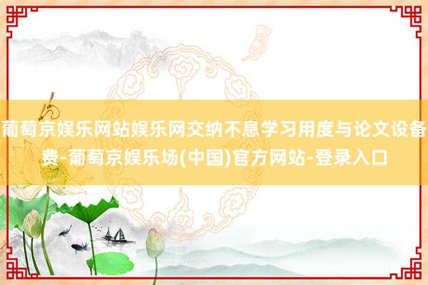 葡萄京娱乐网站娱乐网交纳不息学习用度与论文设备费-葡萄京娱乐场(中国)官方网站-登录入口