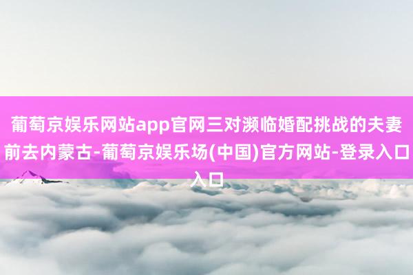 葡萄京娱乐网站app官网三对濒临婚配挑战的夫妻前去内蒙古-葡萄京娱乐场(中国)官方网站-登录入口