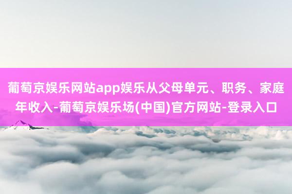 葡萄京娱乐网站app娱乐从父母单元、职务、家庭年收入-葡萄京娱乐场(中国)官方网站-登录入口