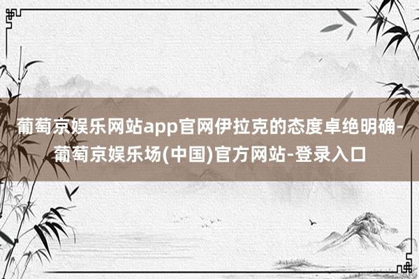 葡萄京娱乐网站app官网伊拉克的态度卓绝明确-葡萄京娱乐场(中国)官方网站-登录入口