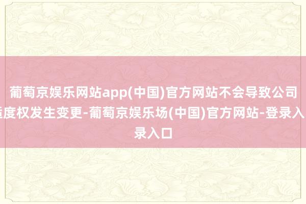 葡萄京娱乐网站app(中国)官方网站不会导致公司适度权发生变更-葡萄京娱乐场(中国)官方网站-登录入口