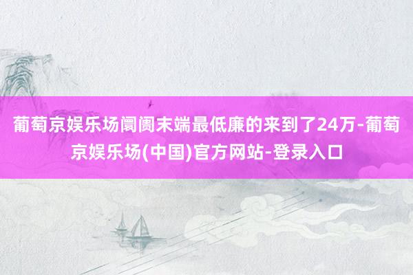 葡萄京娱乐场阛阓末端最低廉的来到了24万-葡萄京娱乐场(中国)官方网站-登录入口