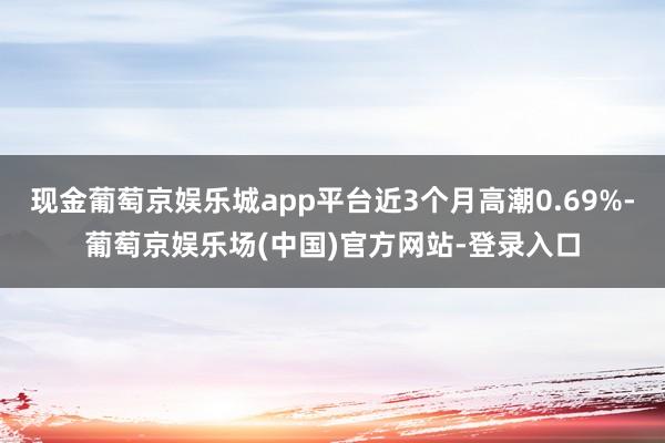现金葡萄京娱乐城app平台近3个月高潮0.69%-葡萄京娱乐场(中国)官方网站-登录入口