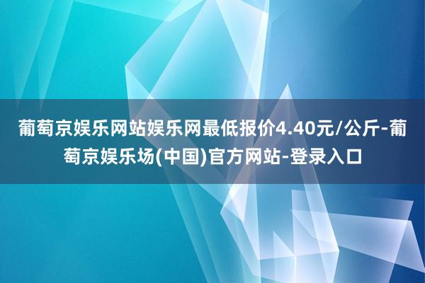 葡萄京娱乐网站娱乐网最低报价4.40元/公斤-葡萄京娱乐场(中国)官方网站-登录入口