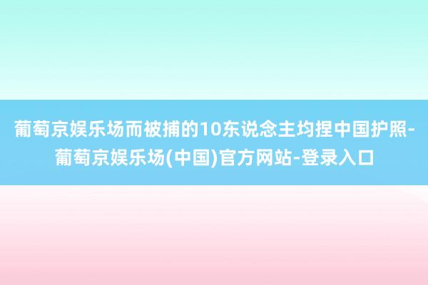 葡萄京娱乐场而被捕的10东说念主均捏中国护照-葡萄京娱乐场(中国)官方网站-登录入口