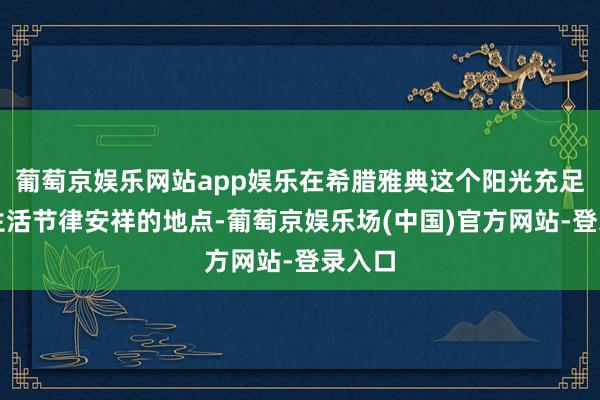 葡萄京娱乐网站app娱乐在希腊雅典这个阳光充足而且生活节律安祥的地点-葡萄京娱乐场(中国)官方网站-登录入口