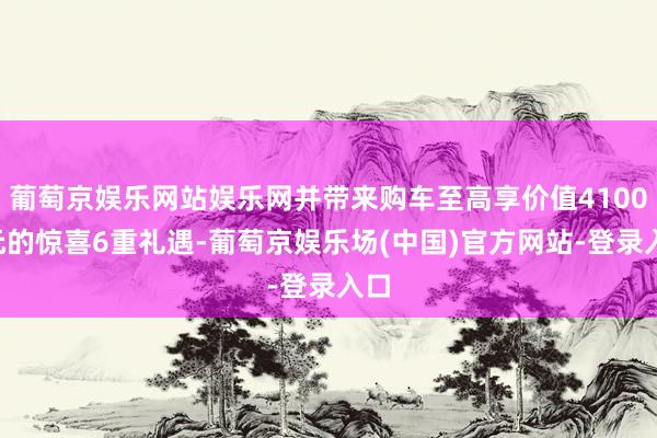 葡萄京娱乐网站娱乐网并带来购车至高享价值41000元的惊喜6重礼遇-葡萄京娱乐场(中国)官方网站-登录入口