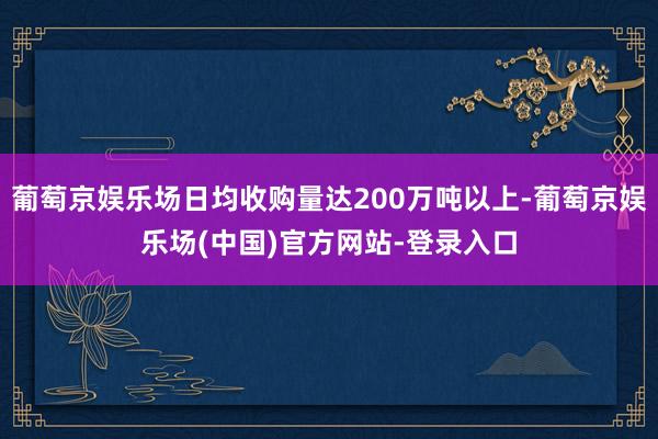 葡萄京娱乐场日均收购量达200万吨以上-葡萄京娱乐场(中国)官方网站-登录入口